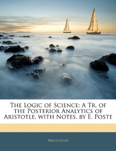 The Logic of Science: A Tr. of the Posterior Analytics of Aristotle, with Notes, by E. Poste